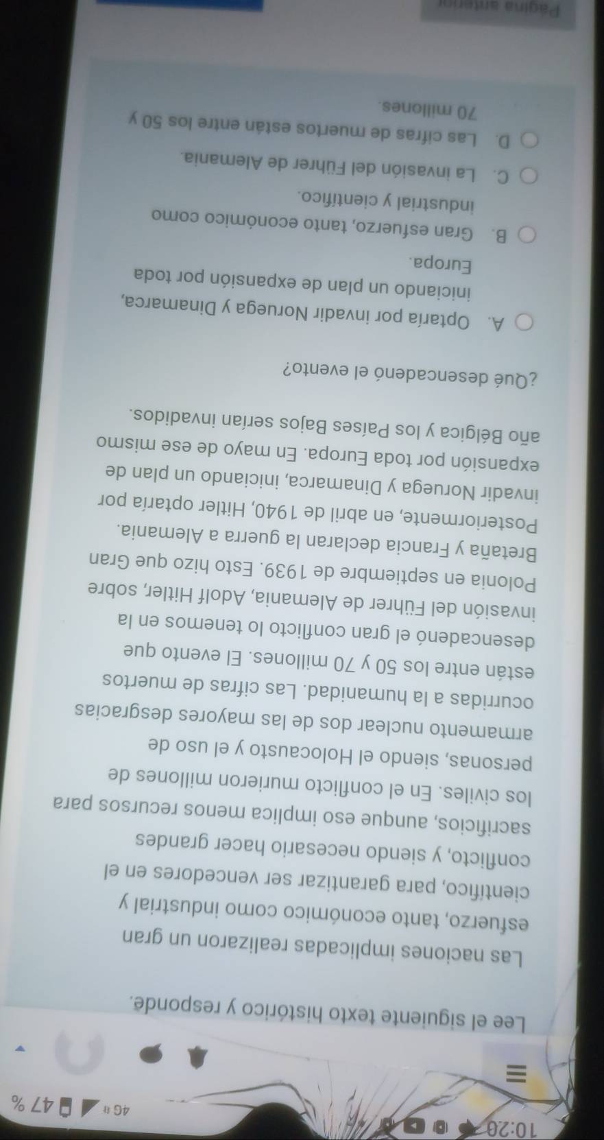 10:20 
4Gparallel 47%
≡
Lee el siguiente texto histórico y responde.
Las naciones implicadas realizaron un gran
esfuerzo, tanto económico como industrial y
científico, para garantizar ser vencedores en el
conflicto, y siendo necesario hacer grandes
sacrificios, aunque eso implica menos recursos para
los civiles. En el conflicto murieron millones de
personas, siendo el Holocausto y el uso de
armamento nuclear dos de las mayores desgracias
ocurridas a la humanidad. Las cifras de muertos
están entre los 50 y 70 millones. El evento que
desencadenó el gran conflicto lo tenemos en la
invasión del Führer de Alemania, Adolf Hitler, sobre
Polonia en septiembre de 1939. Esto hizo que Gran
Bretaña y Francia declaran la guerra a Alemania.
Posteriormente, en abril de 1940, Hitler optaría por
invadir Noruega y Dinamarca, iniciando un plan de
expansión por toda Europa. En mayo de ese mismo
año Bélgica y los Países Bajos serían invadidos.
¿Qué desencadenó el evento?
A. Optaría por invadir Noruega y Dinamarca,
iniciando un plan de expansión por toda
Europa.
B. Gran esfuerzo, tanto económico como
industrial y científico.
C. La invasión del Führer de Alemania.
D. Las cifras de muertos están entre los 50 y
70 millones.
Página anterior