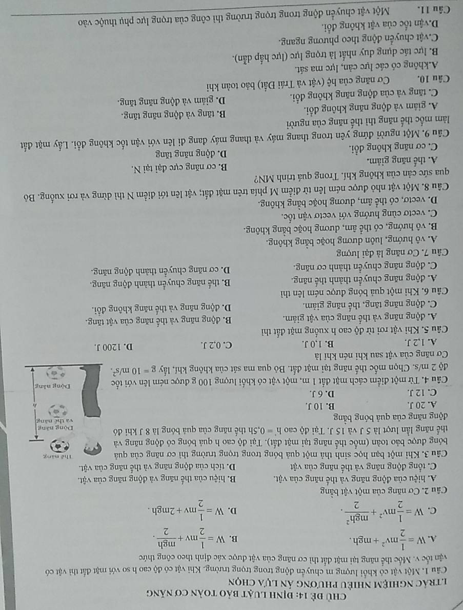 Chủ để 14: định luật bảo toàn cơ năng
n trác nghiệm nhiều phương án lựa chọn
Câu 1. Một vật có khổi lượng m chuyển động trong trọng trường. Khi vật có độ cao h so với mặt đất thì vật có
vận tốc v. Mốc thể năng tại mặt đất thì cơ năng của vật được xác định theo công thức
A. W= 1/2 mv^2+mgh. W= 1/2 mv+ mgh/2 .
B.
C. W= 1/2 mv^2+ mgh^2/2 . W= 1/2 mv+2mgh.
D.
Câu 2. Cơ năng của một vật bằng
A. hiệu của động năng và thế năng của vật. B. hiệu của thể năng và động năng của vật.
C. tổng động năng và thể năng của vật D. tích của động năng và thế năng của vật.
Câu 3. Khi một bạn học sinh thả một quả bóng trong trọng trường thì cơ năng của quả Thể năng
bóng được bảo toàn (mốc thế năng tại mặt đất). Tại độ cao h quả bóng có động năng và
thể năng lần lượt là 5 J và 15 J. Tại độ cao h'=0,5h thể năng của quả bóng là 8 J khi đó Dộng năng
động năng của quả bóng bằng và thể năng
A. 20 J. B. 10 J.
C. 12 J. D. 6 J.
Câu 4. Từ một điểm cách mặt đất 1 m, một vật có khối lượng 100 g được ném lên với tốc Dòng năng
độ 2 m/s. Chọn mốc thế năng tại mặt đất. Bỏ qua ma sát của không khí, lấy g=10m/s^2.
Cơ năng của vật sau khi nén khí là
A. 1,2 J. B. 1,0 J. C. 0,2 J. D. 1200 J.
Câu 5. Khi vật rơi từ độ cao h xuống mặt đất thì
A. động năng và thể năng của vật giảm. B. động năng và thế năng của vật tăng.
C. động năng tăng, thế năng giảm. D. động năng và thế năng không đổi.
Câu 6. Khi một quả bóng được ném lên thì
A. động năng chuyển thành thế năng. B. thể năng chuyển thành động năng.
C. động năng chuyển thành cơ năng. D. cơ năng chuyển thành động năng.
Câu 7. Cơ năng là đại lượng
A. vô hướng, luôn dương hoặc bằng không.
B. vô hướng, có thể âm, dương hoặc bằng không.
C. vectơ cùng hướng với vectơ vận tốc.
D. vectơ, có thể âm, dương hoặc bằng không.
Câu 8. Một vật nhỏ được ném lên từ điểm M phía trên mặt đất; vật lên tới điểm N thì dừng và rơi xuống. Bỏ
qua sức cản của không khí. Trong quá trình MN?
A. thế năng giảm. B. cơ năng cực đại tại N.
C. cơ năng không đổi. D. động năng tăng
Câu 9. Một người đứng yên trong thang máy và thang máy đang đi lên với vận tốc không đổi. Lấy mặt đất
làm mốc thế năng thì thế năng của người
A. giâm và động năng không đổi. B. tăng và động năng tăng.
C. tăng và của động năng không đổi. D. giảm và động năng tăng.
Câu 10.  Cơ năng của hệ (vật và Trái Đất) bảo toàn khi
A.không có các lực cản, lực ma sát.
B. lực tác dụng duy nhất là trọng lực (lực hấp dẫn).
Cvật chuyển động theo phương ngang.
D. vận tốc của vật không đổi.
Câu 11. Một vật chuyển động trong trọng trường thì công của trọng lực phụ thuộc vào