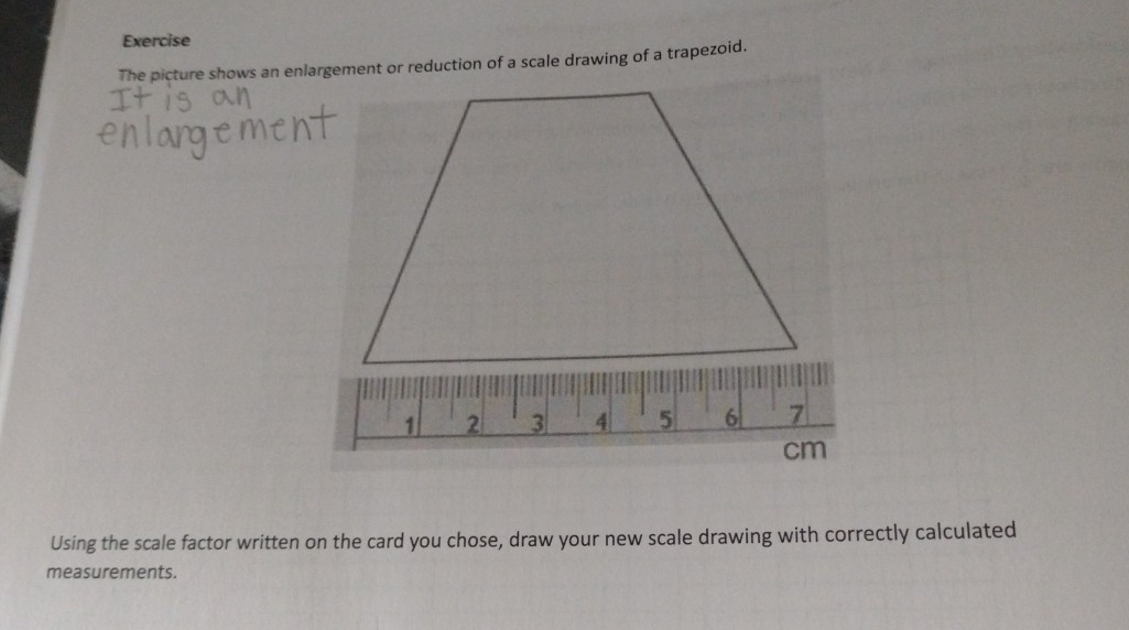 Exercise 
The picture shows an enlargement or reduction of a scale drawing of a trapezoid. 
Using the scale factor written on the card you chose, draw your new scale drawing with correctly calculated 
measurements.