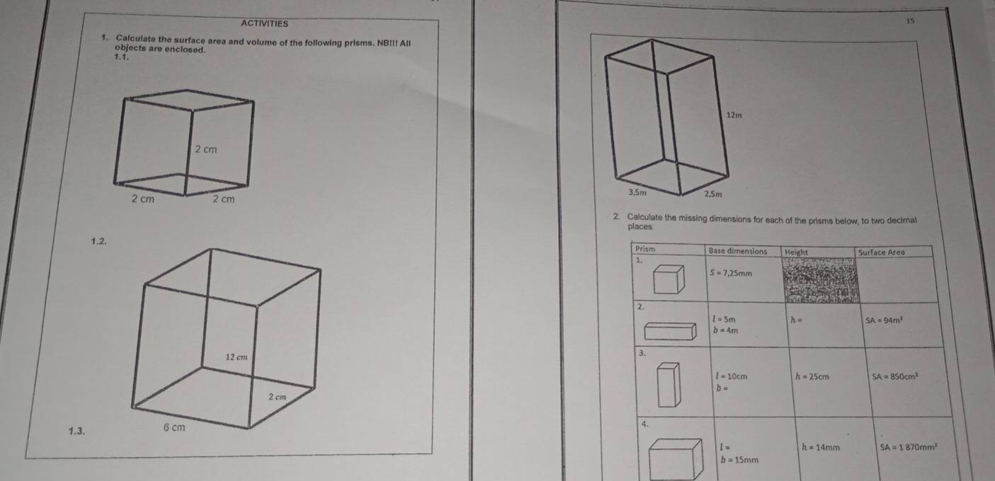 ACTIVITIES
15
1. Calculate the surface area and volume of the following prisms. NB!I! All
objects are enclosed.
 
2. Calculate the missing dimensions for each of the prisms below, to two decimal
places
1.2. 
1.3.