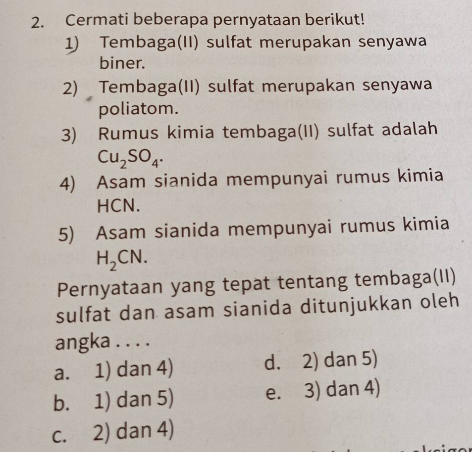 Cermati beberapa pernyataan berikut!
1) Tembaga(II) sulfat merupakan senyawa
biner.
2) Tembaga(II) sulfat merupakan senyawa
poliatom.
3) Rumus kimia tembaga(II) sulfat adalah
Cu_2SO_4. 
4) Asam sianida mempunyai rumus kimia
HCN.
5) Asam sianida mempunyai rumus kimia
H_2CN. 
Pernyataan yang tepat tentang tembaga(II)
sulfat dan asam sianida ditunjukkan oleh
angka . . . .
a. 1) dan 4) d. 2) dan 5)
b. 1) dan 5) e. 3) dan 4)
c. 2) dan 4)