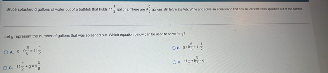 Bruce splashed g gallons of water out of a bathtub that holds 11 1/2  gallons. There are 9 5/8  gallons still left in the tub. Write and solve an equation to find how much water was splashed out of the bathtub.
Let g represent the number of gallons that was splashed out. Which equation below can be used to solve for g?
A. g-9 5/8 =11 1/2 
B. g+9 5/8 =11 1/2 
C. 11 1/2 +g=9 5/8 
D. 11 1/2 +9 5/8 =g