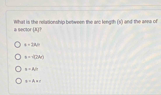 What is the relationship between the arc length (s) and the area of
a sector (A)?
s=2A/r
s=sqrt((2Ar))
s=A/r
s=A* r