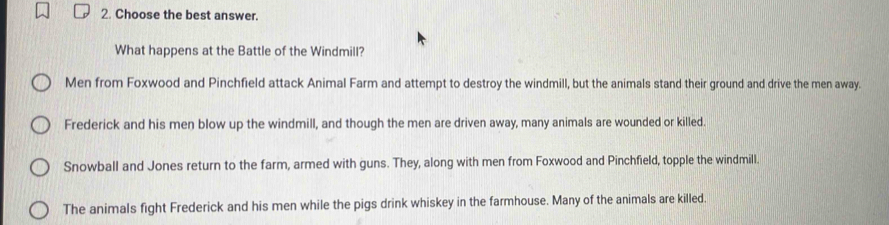 Choose the best answer.
What happens at the Battle of the Windmill?
Men from Foxwood and Pinchfield attack Animal Farm and attempt to destroy the windmill, but the animals stand their ground and drive the men away.
Frederick and his men blow up the windmill, and though the men are driven away, many animals are wounded or killed.
Snowball and Jones return to the farm, armed with guns. They, along with men from Foxwood and Pinchfield, topple the windmill.
The animals fight Frederick and his men while the pigs drink whiskey in the farmhouse. Many of the animals are killed.