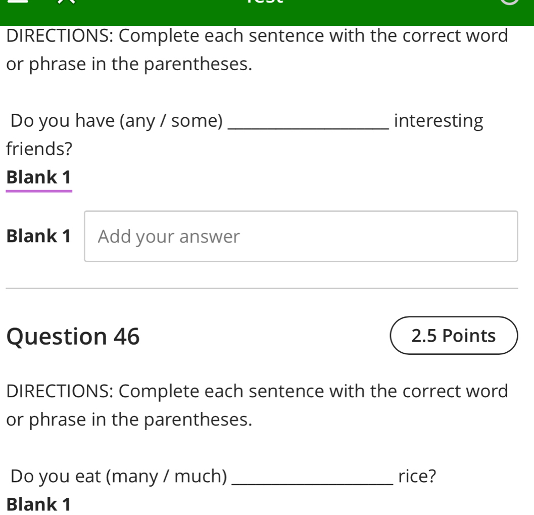 DIRECTIONS: Complete each sentence with the correct word 
or phrase in the parentheses. 
Do you have (any / some)_ interesting 
friends? 
Blank 1 
Blank 1 Add your answer 
Question 46 2.5 Points 
DIRECTIONS: Complete each sentence with the correct word 
or phrase in the parentheses. 
Do you eat (many / much) _rice? 
Blank 1