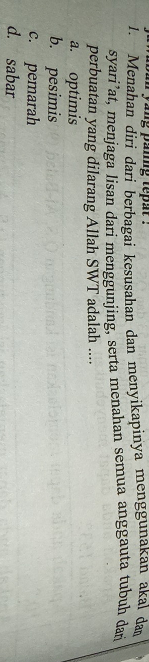 yang paing tepat .
1. Menahan diri dari berbagai kesusahan dan menyikapinya menggunakan akal dam
syari’at, menjaga lisan dari menggunjing, serta menahan semua anggauta tubuh darj
perbuatan yang dilarang Allah SWT adalah ....
a. optimis
b. pesimis
c. pemarah
d. sabar