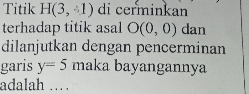 Titik H(3,1) di cerminkan 
terhadap titik asal O(0,0) dan 
dilanjutkan dengan pencerminan 
garis y=5 maka bayangannya 
adalah ……