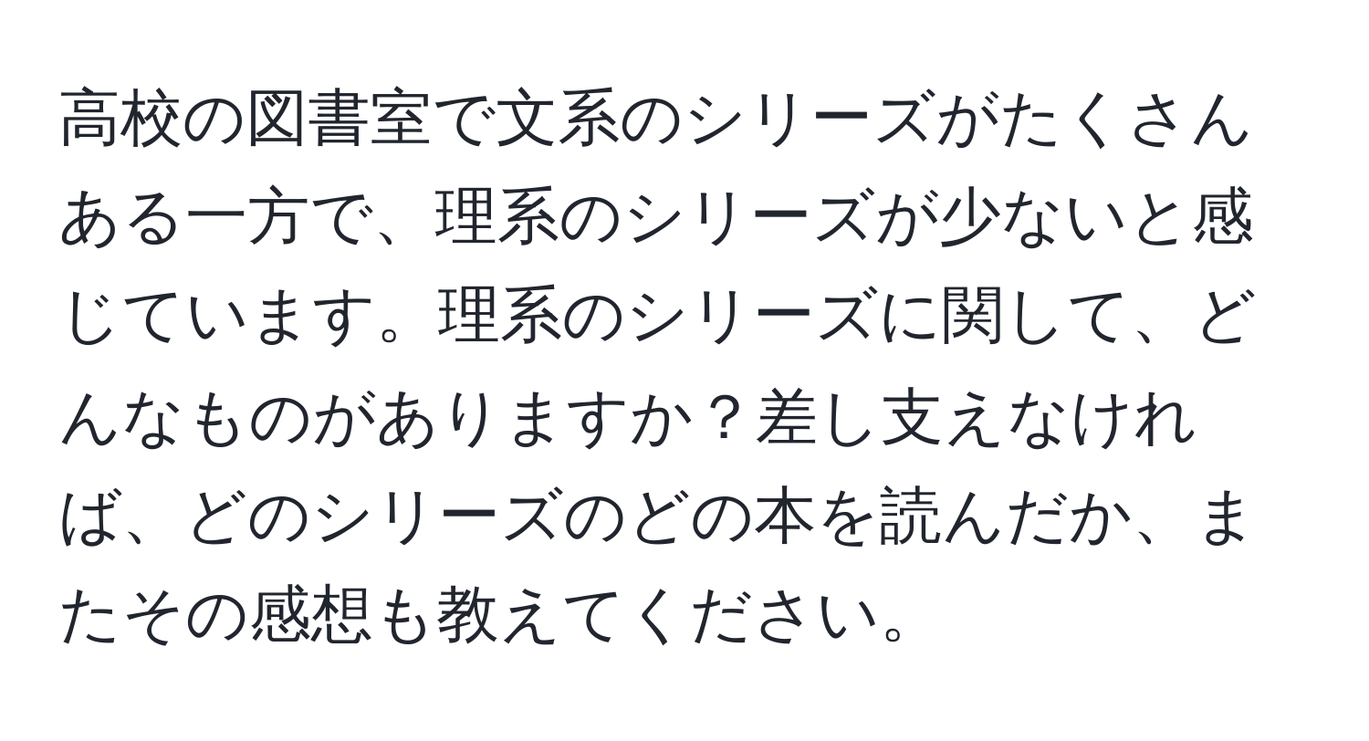 高校の図書室で文系のシリーズがたくさんある一方で、理系のシリーズが少ないと感じています。理系のシリーズに関して、どんなものがありますか？差し支えなければ、どのシリーズのどの本を読んだか、またその感想も教えてください。