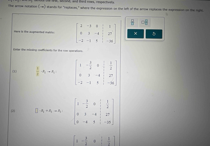 denote the first, second, and third rows, respectively.
The arrow notation (→) stands for "replaces," where the expression on the left of the arrow replaces the expression on the right.
 □ /□   □  □ /□  
Here is the augmented matrix:  ×
Enter the missing coefficients for the row operations.
(1)  1/2 · R_1to R_1:
(2) □ · R_1+R_3to R_3: beginbmatrix 1&- 3/2 &0& 1/| & 1/2  0&3&-4& 1/| &27 0&-4&5&|&-35endbmatrix
[1- 3/2 0beginarrayr |&1 |&2endarray ]