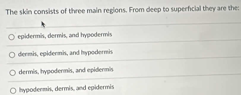 The skin consists of three main regions. From deep to superfcial they are the:
epidermis, dermis, and hypodermis
dermis, epidermis, and hypodermis
dermis, hypodermis, and epidermis
hypodermis, dermis, and epidermis