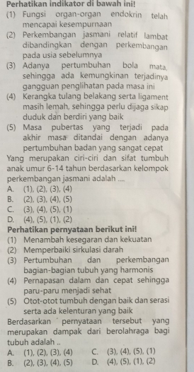 Perhatikan indikator di bawah ini!
(1) Fungsi organ-organ endokrin telah
mencapai kesempurnaan
(2) Perkembangan jasmani relatif lambat
dibandingkan dengan perkembangan
pada usia sebelumnya
(3) Adanya pertumbuhan bola mata.
sehingga ada kemungkinan terjadinya
gangguan penglihatan pada masa ini
(4) Kerangka tulang belakang serta ligament
masih lemah, sehingga perlu dijaga sikap
duduk dan berdiri yang baik
(5) Masa pubertas yang terjadi pada
akhir masa ditandai dengan adanya
pertumbuhan badan yang sangat cepat
Yang merupakan ciri-ciri dan sifat tumbuh
anak umur 6-14 tahun berdasarkan kelompok
perkembangan jasmani adalah ....
A. (1), (2), (3), (4)
B. (2), (3), (4), (5)
C. (3), (4), (5), (1)
D. (4), (5), (1), (2)
Perhatikan pernyataan berikut ini!
(1) Menambah kesegaran dan kekuatan
(2) Memperbaiki sirkulasi darah
(3) Pertumbuhan dan perkembangan
bagian-bagian tubuh yang harmonis
(4) Pernapasan dalam dan cepat sehingga
paru-paru menjadi sehat
(5) Otot-otot tumbuh dengan baik dan serasi
serta ada kelenturan yang baik
Berdasarkan  pernyataan tersebut yang
merupakan dampak dari berolahraga bagi
tubuh adalah ..
A. (1), (2), (3), (4) C. (3), (4),(5),(1)
B. (2), (3), (4), (5) D. A (5),(1),(2