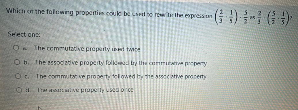 Which of the following properties could be used to rewrite the expression ( 2/3 ·  1/5 )·  5/2  as  2/3 · ( 5/2 ·  1/5 ) ?
Select one:
a. The commutative property used twice
b. The associative property followed by the commutative property
c. The commutative property followed by the associative property
d. The associative property used once