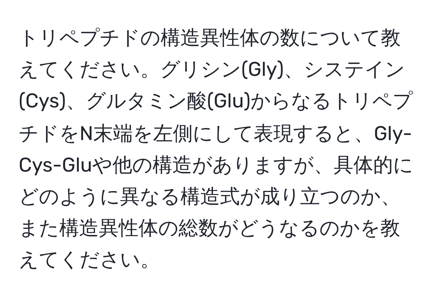 トリペプチドの構造異性体の数について教えてください。グリシン(Gly)、システイン(Cys)、グルタミン酸(Glu)からなるトリペプチドをN末端を左側にして表現すると、Gly-Cys-Gluや他の構造がありますが、具体的にどのように異なる構造式が成り立つのか、また構造異性体の総数がどうなるのかを教えてください。