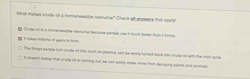 What makes crude oil a nonrenewable resource? Check all answers that apply!
Crude oil is a nonrenewable resource because people use it much faster than it forms.
It takes millions of years to form.
The things people turn crude oil into, such as plastics, can be easily turned back into crude oil with the rack cycle
It doesn't matter that crude oil is running out, we can easily make more from decaying plants and animals