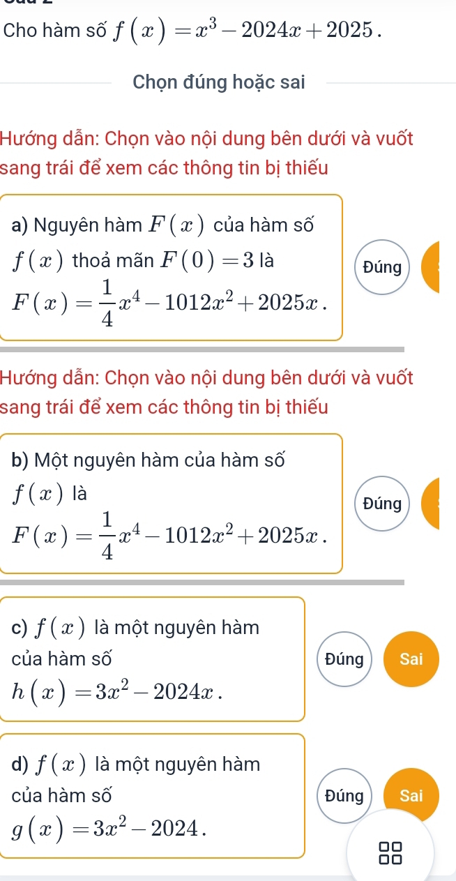 Cho hàm số f(x)=x^3-2024x+2025. 
Chọn đúng hoặc sai 
Hướng dẫn: Chọn vào nội dung bên dưới và vuốt 
sang trái để xem các thông tin bị thiếu 
a) Nguyên hàm F(x) của hàm số
f(x) thoả mãn F(0)=3la Đúng
F(x)= 1/4 x^4-1012x^2+2025x. 
Hướng dẫn: Chọn vào nội dung bên dưới và vuốt 
sang trái để xem các thông tin bị thiếu 
b) Một nguyên hàm của hàm số
f(x) là 
Đúng
F(x)= 1/4 x^4-1012x^2+2025x. 
c) f(x) là một nguyên hàm 
của hàm số Đúng Sai
h(x)=3x^2-2024x. 
d) f(x) là một nguyên hàm 
của hàm số Đúng Sai
g(x)=3x^2-2024.