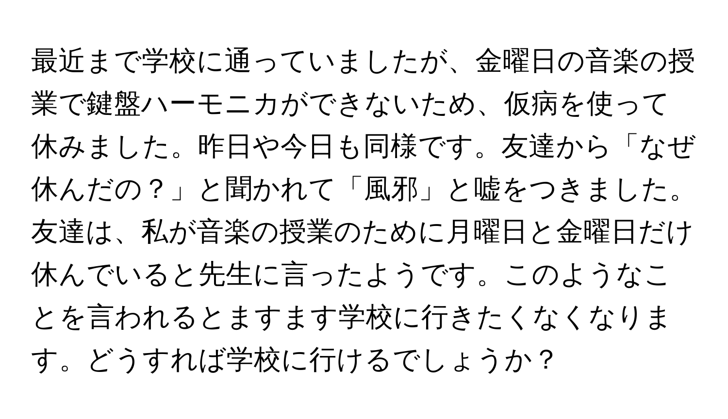 最近まで学校に通っていましたが、金曜日の音楽の授業で鍵盤ハーモニカができないため、仮病を使って休みました。昨日や今日も同様です。友達から「なぜ休んだの？」と聞かれて「風邪」と嘘をつきました。友達は、私が音楽の授業のために月曜日と金曜日だけ休んでいると先生に言ったようです。このようなことを言われるとますます学校に行きたくなくなります。どうすれば学校に行けるでしょうか？