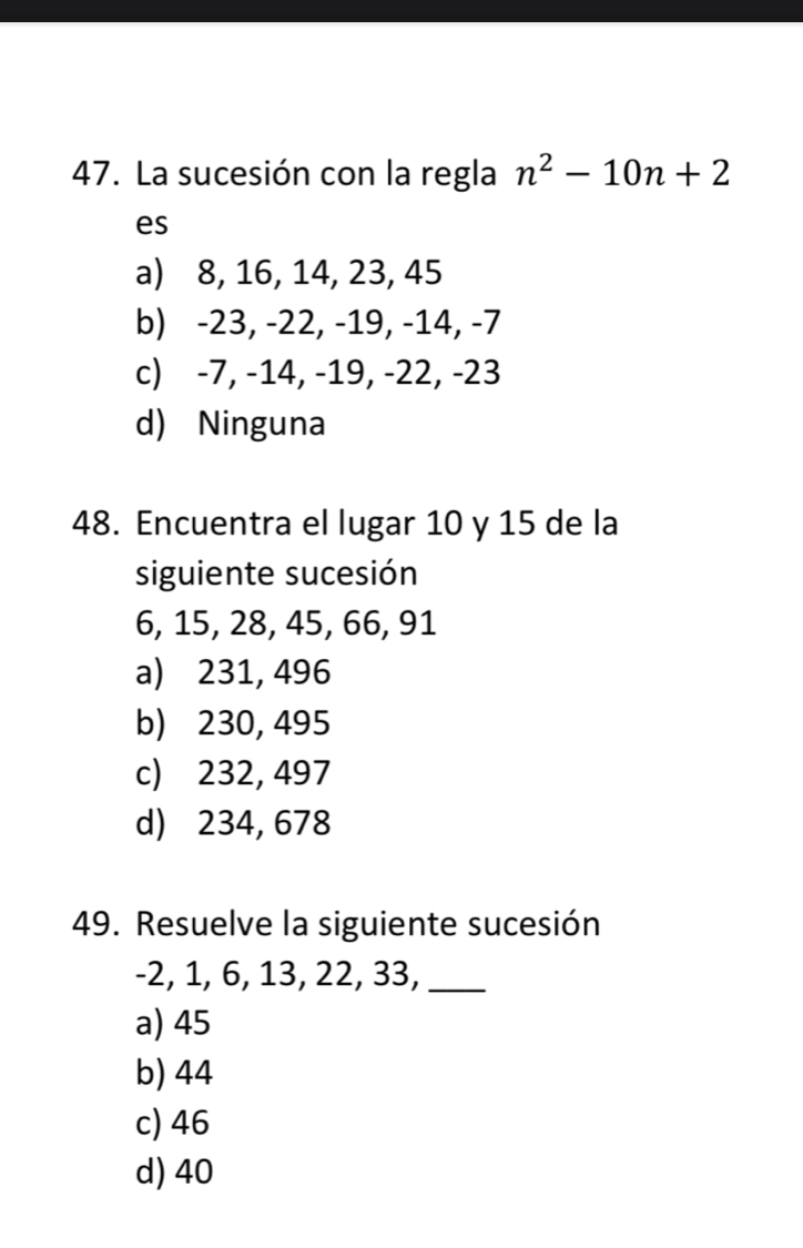 La sucesión con la regla n^2-10n+2
es
a) 8, 16, 14, 23, 45
b) -23, -22, -19, -14, -7
c) -7, -14, -19, -22, -23
d) Ninguna
48. Encuentra el lugar 10 y 15 de la
siguiente sucesión
6, 15, 28, 45, 66, 91
a) 231, 496
b) 230, 495
c) 232, 497
d) 234, 678
49. Resuelve la siguiente sucesión
-2, 1, 6, 13, 22, 33,_
a) 45
b) 44
c) 46
d) 40