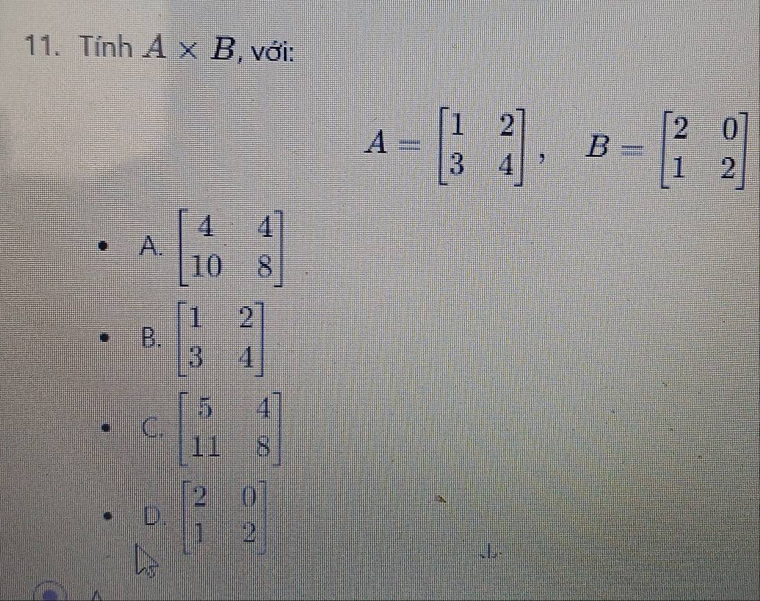 Tỉnh A* B , với:
A=beginbmatrix 1&2 3&4endbmatrix , B=beginbmatrix 2&0 1&2endbmatrix
A. beginbmatrix 4&4 10&8endbmatrix
B. beginbmatrix 1&2 3&4endbmatrix
C. beginbmatrix 5&4 11&8endbmatrix
D. beginbmatrix 2&0 1&2endbmatrix