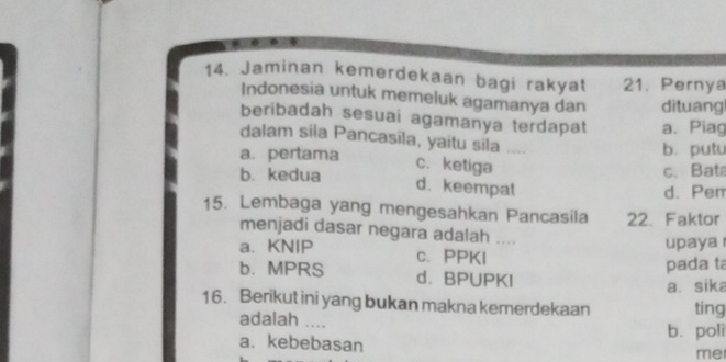 Jaminan kemerdekaan bagi rakyat 21. Pernya
Indonesia untuk memeluk agamanya dan dituang
beribadah sesuai agamanya terdapat a. Piag
dalam sila Pancasila, yaitu sila
a. pertama b. putu
c. ketiga
c. Bata
b. kedua d. keempat
d. Pen
15. Lembaga yang mengesahkan Pancasila 22. Faktor
menjadi dasar negara adalah .
upaya r
a. KNIP c. PPKI
pada ta
b. MPRS d. BPUPKI
a. sika
16. Berikut ini yang bukan makna kemerdekaan ting
adalah ....
a. kebebasan b. poli
me