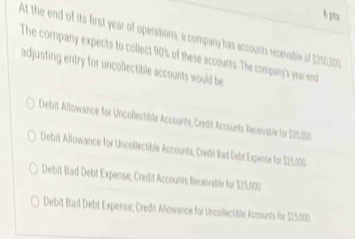 At the end of its first year of operations, a company has accounts receivable of $250,000
The company expects to collect 90% of these accounts. The company's yearend
adjusting entry for uncollectible accounts would be
Debit Allowance for Uncollectible Accounts; Credit Accounts Receivatle for $25,000.
Debit Allowance for Uncollectible Accounts; Credit Bad Debt Expense for $25,000
Debit Bad Debt Expense; Credit Accounts Receivable for $25,000
Debit Bad Debt Expense; Credit Allowance for Uncollectible Accounts for $25,000