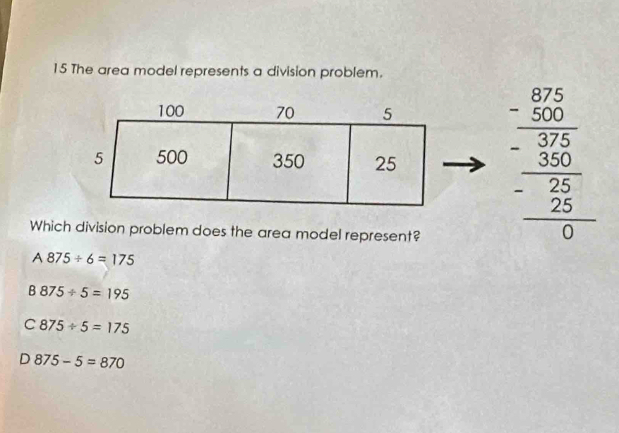 The area model represents a division problem.
Which division problem does the area model represent?
beginarrayr _ -beginarrayr 83 -endarray 30endarray  - hline 30 - -25 hline 0endarray  -25 hline 0endarray
A 875/ 6=175
B 875/ 5=195
C 875/ 5=175
D 875-5=870