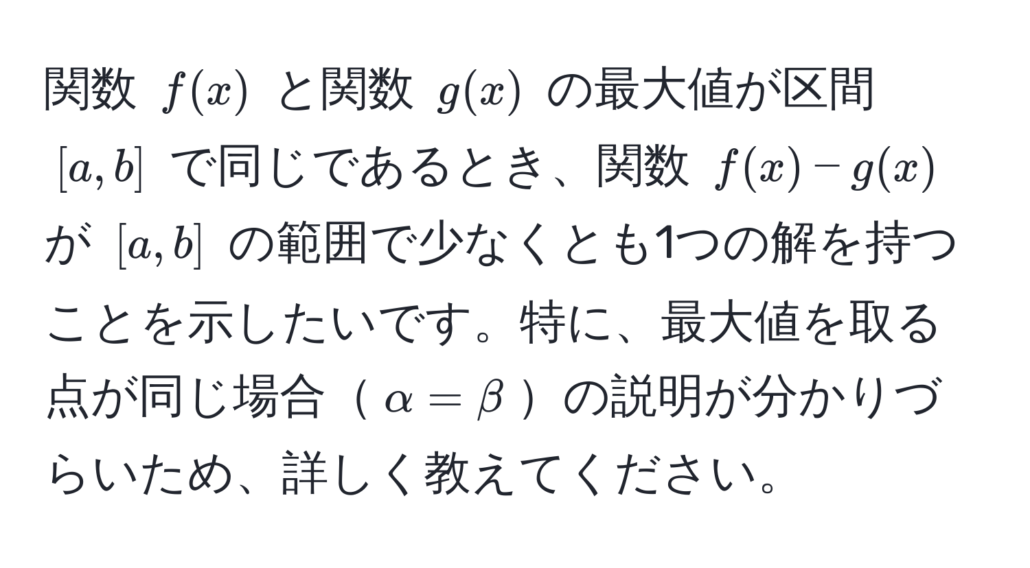 関数 ( f(x) ) と関数 ( g(x) ) の最大値が区間 ([a,b]) で同じであるとき、関数 ( f(x) - g(x) ) が ([a,b]) の範囲で少なくとも1つの解を持つことを示したいです。特に、最大値を取る点が同じ場合( alpha = beta )の説明が分かりづらいため、詳しく教えてください。