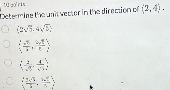 Determine the unit vector in the direction of langle 2,4rangle.
langle 2sqrt(5),4sqrt(5)rangle
langle  sqrt(5)/5 , 2sqrt(5)/5 rangle
langle  2/sqrt(5) , 4/sqrt(5) rangle
langle  2sqrt(5)/5 , 4sqrt(5)/5 rangle