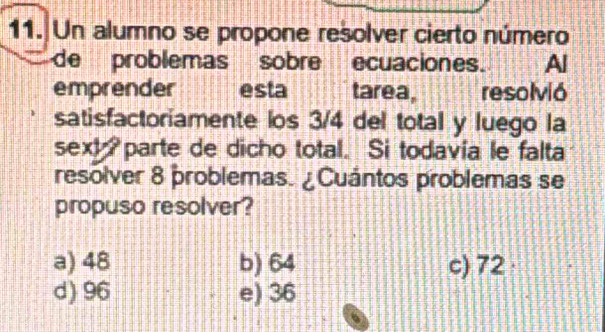 Un alumno se propone resolver cierto número
de problemas sobre ecuaciones. Al
emprender esta tarea, resolvió
satisfactoriamente los 3/4 del total y luego la
sext parte de dicho total. Si todavia le falta
resolver 8 problemas. ¿Cuántos problemas se
propuso resolver?
a) 48 b) 64 c) 72
d) 96 e) 36