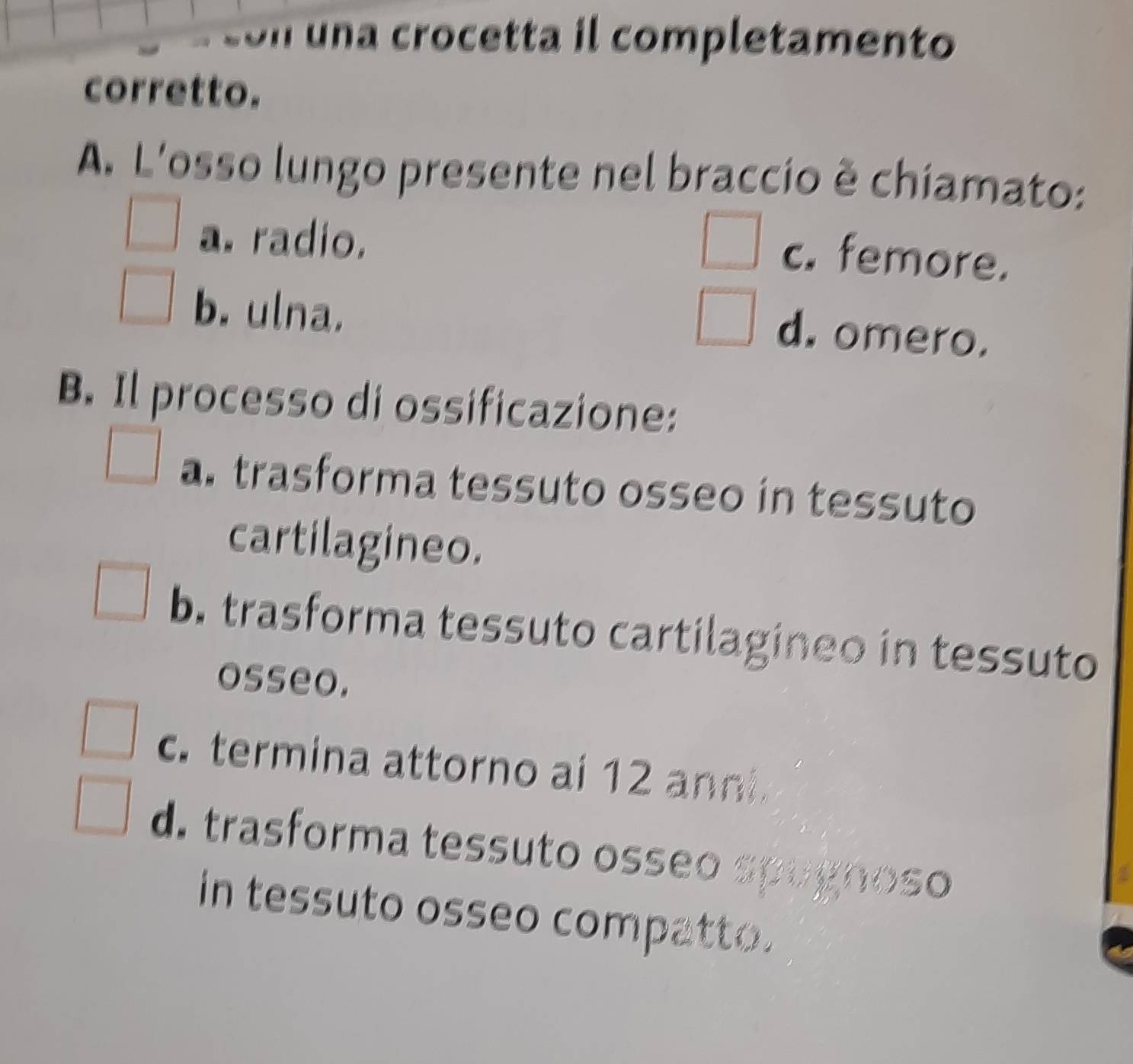 on una crocetta il completamento
corretto.
A. L'osso lungo presente nel braccio ê chiamato:
a. radio.
c. femore.
b. ulna.
d. omero.
B. Il processo di ossificazione:
a. trasforma tessuto osseo in tessuto
cartilagineo.
b. trasforma tessuto cartilagineo in tessuto
osseo.
c. termina attorno ai 12 anni.
d. trasforma tessuto osseo spugr no g o
in tessuto osseo compatto.