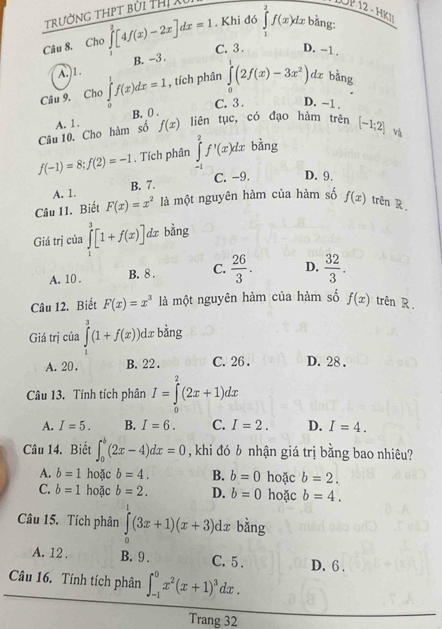 trường thpt bùi thị 
UP 12 - HKI
Câu 8. Cho ∈tlimits _0^(2[4f(x)-2x]dx=1. Khi đó ∈tlimits _1^2f(x)dx bằng:
C. 3 . D. -1 .
A.)1. B. -3 .
Câu 9. Cho ∈tlimits _0^1f(x)dx=1 , tích phân ∈tlimits _0^1(2f(x)-3x^2)) dx bằng
C. 3 . D. -1 .
A. 1. B. 0 .
Câu 10. Cho hàm số f(x) liên tục, có đạo hàm trên [-1;2]
f(-1)=8;f(2)=-1. Tích phân ∈tlimits _(-1)^2f'(x)dx bằng và
C. -9. D. 9.
A. 1. B. 7.
Câu 11. Biết F(x)=x^2 là một nguyên hàm của hàm số f(x) trên R.
Giá trị của ∈tlimits _1^(3[1+f(x)] dx bằng
A. 10 . B. 8 . C. frac 26)3. D.  32/3 .
Câu 12. Biết F(x)=x^3 là một nguyên hàm của hàm số f(x) trên R.
Giá trị của ∈tlimits _0^(3(1+f(x))dx. bằng
A. 20 . B. 22 . C. 26 . D. 28 .
Câu 13. Tính tích phân I=∈tlimits _0^2(2x+1)dx
A. I=5. B. I=6. C. I=2. D. I=4.
Câu 14. Biết ∈t _0^b(2x-4)dx=0 , khi đó b nhận giá trị bằng bao nhiêu?
A. b=1 hoặc b=4. B. b=0 hoặc b=2.
C. b=1 hoặc b=2. D. b=0 hoặc b=4.
Câu 15. Tích phân ∈tlimits _0^1(3x+1)(x+3)dx bằng
A. 12 . B. 9 . C. 5 . D. 6 .
Câu 16. Tính tích phân ∈t _(-1)^0x^2)(x+1)^3dx.
Trang 32