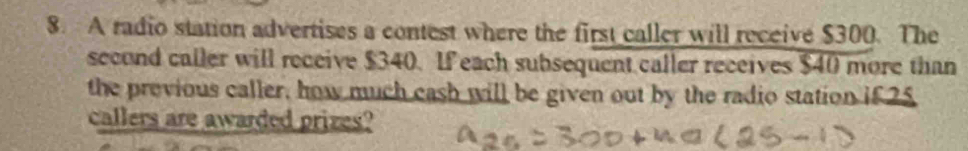 A radio station advertises a contest where the first caller will receive $300. The 
second caller will receive $340. If each subsequent caller receives $40 more than 
the previous caller, how much cash will be given out by the radio station if 25
callers are awarded prizes?