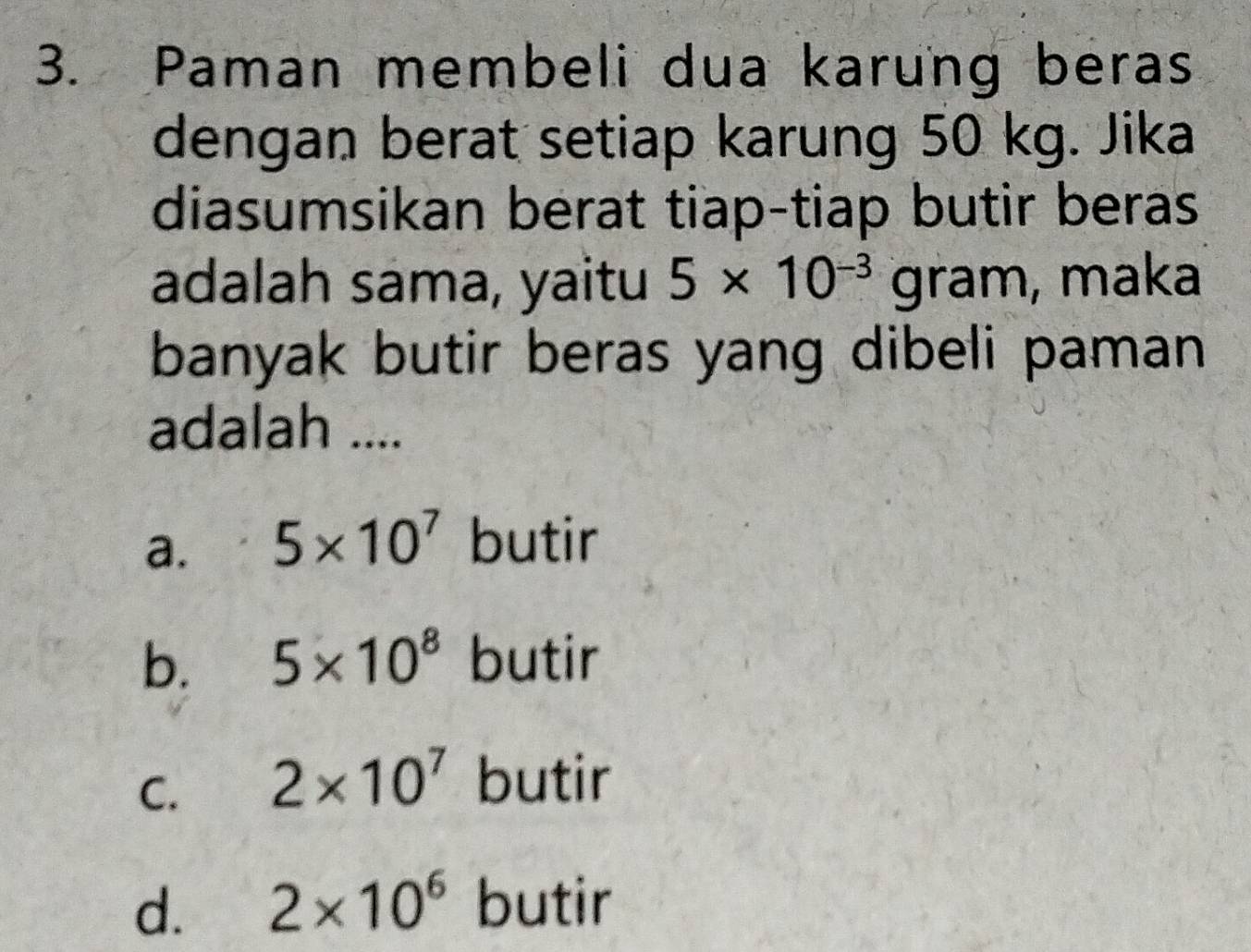 Paman membeli dua karung beras
dengan berat setiap karung 50 kg. Jika
diasumsikan berat tiap-tiap butir beras
adalah sama, yaitu 5* 10^(-3) x| an 1. , maka
banyak butir beras yang dibeli paman
adalah ....
a. 5* 10^7 butir
b. 5* 10^8 butir
C. 2* 10^7 butir
d. 2* 10^6 butir