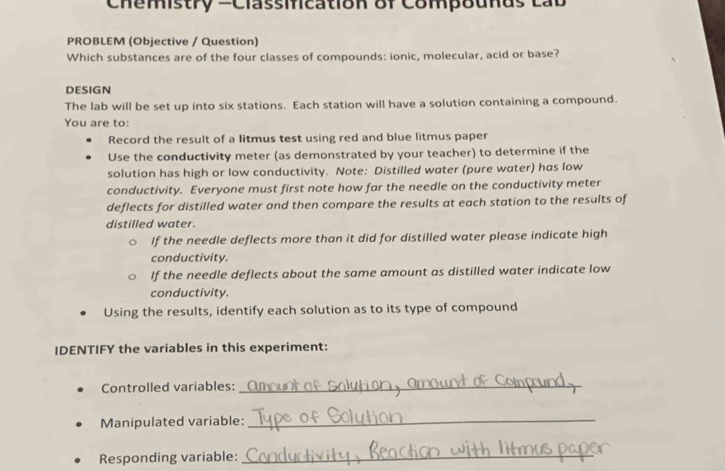 Chemistry =Classification of Compounds Lab 
PROBLEM (Objective / Question) 
Which substances are of the four classes of compounds: ionic, molecular, acid or base? 
DESIGN 
The lab will be set up into six stations. Each station will have a solution containing a compound. 
You are to: 
Record the result of a litmus test using red and blue litmus paper 
Use the conductivity meter (as demonstrated by your teacher) to determine if the 
solution has high or low conductivity. Note: Distilled water (pure water) has low 
conductivity. Everyone must first note how far the needle on the conductivity meter 
deflects for distilled water and then compare the results at each station to the results of 
distilled water. 
If the needle deflects more than it did for distilled water please indicate high 
conductivity. 
If the needle deflects about the same amount as distilled water indicate low 
conductivity. 
Using the results, identify each solution as to its type of compound 
IDENTIFY the variables in this experiment: 
Controlled variables:_ 
Manipulated variable:_ 
Responding variable:_