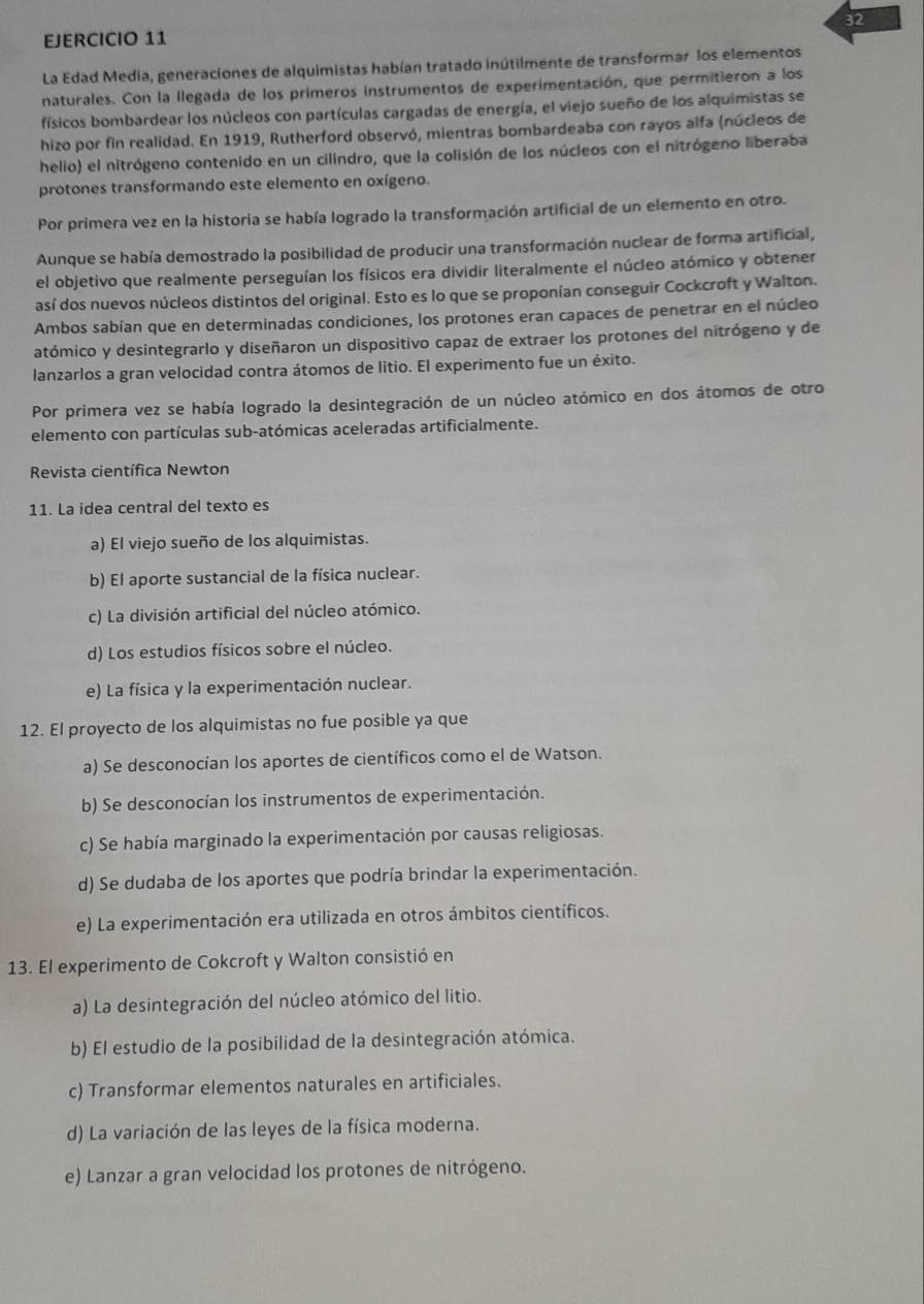 La Edad Media, generaciones de alquimistas habían tratado inútilmente de transformar los elementos
naturales. Con la llegada de los primeros instrumentos de experimentación, que permitieron a los
físicos bombardear los núcleos con partículas cargadas de energía, el viejo sueño de los alquimistas se
hizo por fin realidad. En 1919, Rutherford observó, mientras bombardeaba con rayos alfa (núcleos de
helio) el nitrógeno contenido en un cilindro, que la colisión de los núcleos con el nitrógeno liberaba
protones transformando este elemento en oxígeno.
Por primera vez en la historia se había logrado la transformación artificial de un elemento en otro.
Aunque se había demostrado la posibilidad de producir una transformación nuclear de forma artificial,
el objetivo que realmente perseguían los físicos era dividir literalmente el núcleo atómico y obtener
así dos nuevos núcleos distintos del original. Esto es lo que se proponían conseguir Cockcroft y Walton.
Ambos sabían que en determinadas condiciones, los protones eran capaces de penetrar en el núcleo
atómico y desintegrarlo y diseñaron un dispositivo capaz de extraer los protones del nitrógeno y de
lanzarlos a gran velocidad contra átomos de litio. El experimento fue un éxito.
Por primera vez se había logrado la desintegración de un núcleo atómico en dos átomos de otro
elemento con partículas sub-atómicas aceleradas artificialmente.
Revista científica Newton
11. La idea central del texto es
a) El viejo sueño de los alquimistas.
b) El aporte sustancial de la física nuclear.
c) La división artificial del núcleo atómico.
d) Los estudios físicos sobre el núcleo.
e) La física y la experimentación nuclear.
12. El proyecto de los alquimistas no fue posible ya que
a) Se desconocían los aportes de científicos como el de Watson.
b) Se desconocían los instrumentos de experimentación.
c) Se había marginado la experimentación por causas religiosas.
d) Se dudaba de los aportes que podría brindar la experimentación.
e) La experimentación era utilizada en otros ámbitos científicos.
13. El experimento de Cokcroft y Walton consistió en
a) La desintegración del núcleo atómico del litio.
b) El estudio de la posibilidad de la desintegración atómica.
c) Transformar elementos naturales en artificiales.
d) La variación de las leyes de la física moderna.
e) Lanzar a gran velocidad los protones de nitrógeno.