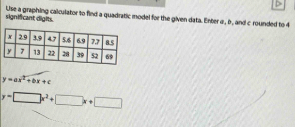 Use a graphing calculator to find a quadratic model for the given data. Enter σ, b , and c rounded to 4
significant digits.
y=ax^2+bx+c
y=□ x^2+□ x+□