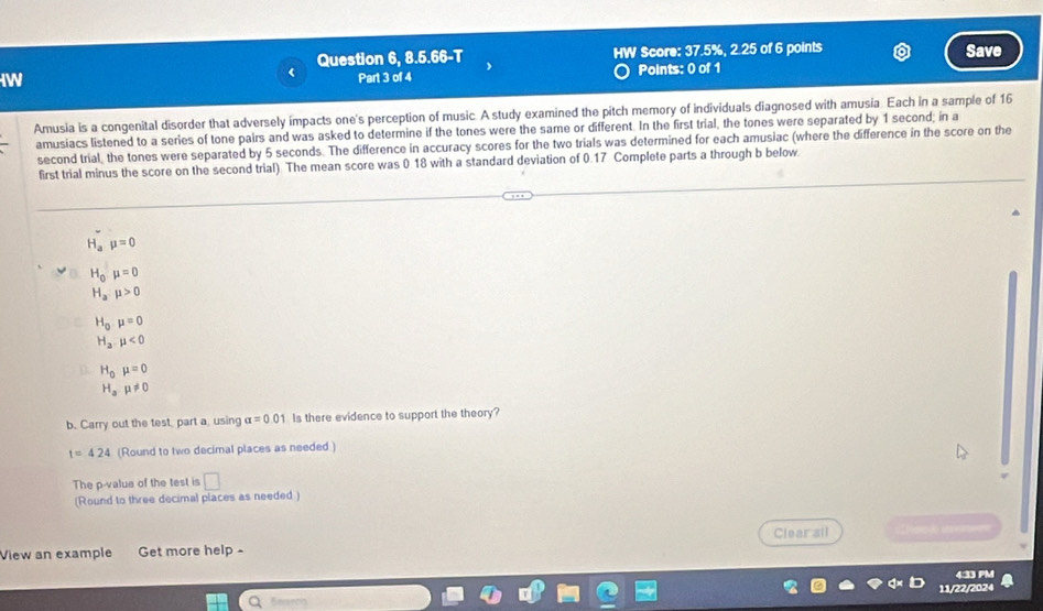 Question 6, 8.5.66-T HW Score: 37.5%, 2.25 of 6 points Save 
IW 
Part 3 of 4 Points: 0 of 1 
Amusia is a congenital disorder that adversely impacts one's perception of music. A study examined the pitch memory of individuals diagnosed with amusia. Each in a sample of 16
amusiacs listened to a series of tone pairs and was asked to determine if the tones were the same or different. In the first trial, the tones were separated by 1 second; in a 
second trial, the tones were separated by 5 seconds. The difference in accuracy scores for the two trials was determined for each amusiac (where the difference in the score on the 
first trial minus the score on the second trial) The mean score was 0.18 with a standard deviation of 0.17 Complete parts a through b below.
H_amu =0
H_0mu =0
H_amu >0
H_0,mu =0
H_a.mu <0</tex>
H_0mu =0
H_amu != 0
b. Carry out the test, part a using alpha =0.01 Is there evidence to support the theory?
t=424 (Round to two decimal places as needed ) 
The p -value of the test is □ 
(Round to three decimal places as needed ) 
View an example Get more help - Clearall 
4:33 PM 
11/22/2024