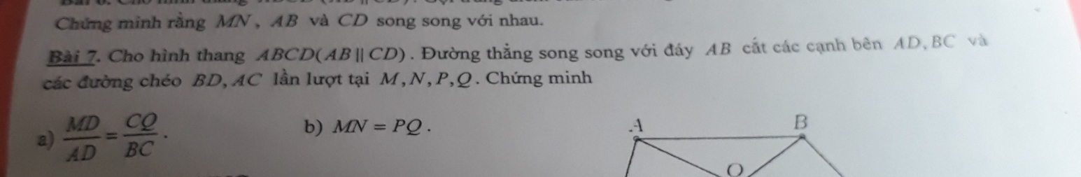 Chứng minh rằng MN , AB và CD song song với nhau. 
Bài 7. Cho hình thang 4BCD(ABparallel CD). Đường thẳng song song với đáy AB cắt các cạnh bên AD, BC và 
các đường chéo BD, AC lần lượt tại M, N, P, Q. Chứng minh 
b) 
a)  MD/AD = CQ/BC . MN=PQ.