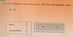 Give the digits in the tens place and the hundredths place.
47.36
tens: 
× 5
hundredths: