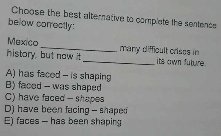 Choose the best alternative to complete the sentence
below correctly:
Mexico _many difficult crises in
history, but now it _its own future.
A) has faced - is shaping
B) faced -- was shaped
C) have faced - shapes
D) have been facing - shaped
E) faces - has been shaping