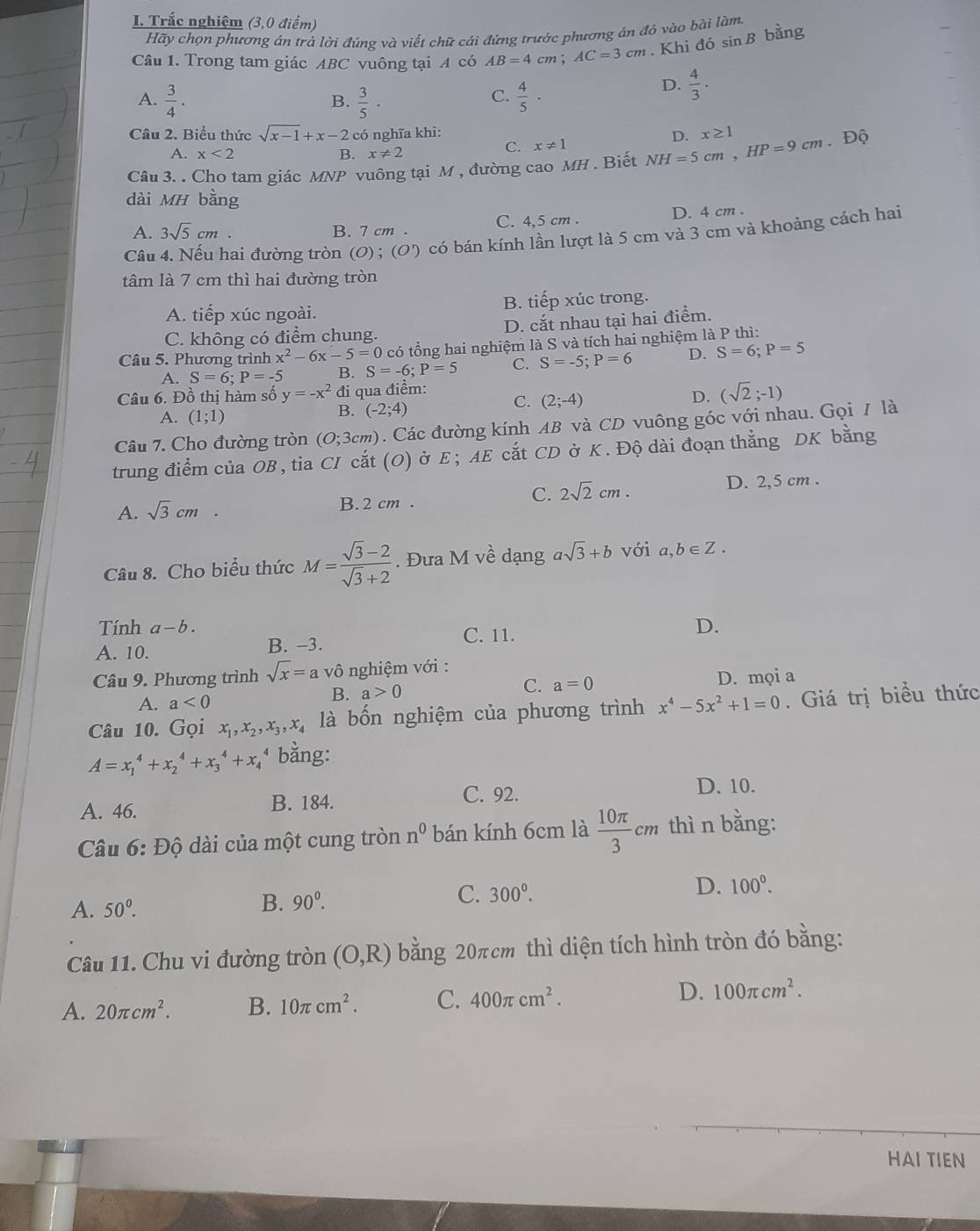 Trắc nghiệm (3,0 điểm)
Hãy chọn phương án trả lời đúng và viết chữ cái đứng trước phương án đó vào bài làm.
Câu 1. Trong tam giác ABC vuông tại A có AB=4cm;AC=3cm. Khi đó sin B bằng
A.  3/4 ·  3/5 ·  4/5 ·
B.
C.
D.  4/3 .
Câu 2. Biểu thức sqrt(x-1)+x-2 có nghĩa khi:
A. x<2</tex> B. x!= 2
C. x!= 1
Câu 3. . Cho tam giác MNP vuông tại M , đường cao MH . Biết NH=5cm,HP=9cm D. x≥ 1.Độ
dài MH bằng
A. 3sqrt(5)cm. B. 7 cm . C. 4,5 cm . D. 4 cm .
Câu 4. Nếu hai đường tròn (0) ; (0') có bán kính lần lượt là 5 cm và 3 cm và khoảng cách hai
tâm là 7 cm thì hai đường tròn
A. tiếp xúc ngoài. B. tiếp xúc trong.
C. không có điểm chung. D. cắt nhau tại hai điểm.
Câu 5. Phương trình x^2-6x-5=0 có tổng hai nghiệm là S và tích hai nghiệm là P thì:
A. S=6;P=-5 B. S=-6;P=5 C. S=-5;P=6 D. S=6;P=5
Câu 6. Đồ thị hàm số y=-x^2 đi qua điểm: C. (2;-4)
D. (sqrt(2);-1)
A. (1;1)
B. (-2;4)
Câu 7. Cho đường tròn (0;3cm). Các đường kính AB và CD vuông góc với nhau. Gọi / là
trung điểm của OB, tia CI cắt (O) ở E ; AE cắt CD ở K. Độ dài đoạn thẳng DK bằng
C. 2sqrt(2)cm. D. 2,5 cm .
A. sqrt(3)cm B. 2 cm .
Câu 8. Cho biểu thức M= (sqrt(3)-2)/sqrt(3)+2 . Đưa M về dạng asqrt(3)+b với a,b∈ Z.
Tính a-b. D.
A. 10. B. −3. C. 11.
Câu 9. Phương trình sqrt(x)=a vô nghiệm với :
C. a=0
A. a<0</tex>
B. a>0 D. mọi a
Câu 10. Gọi x_1,x_2,x_3,x_4 là bốn nghiệm của phương trình x^4-5x^2+1=0. Giá trị biểu thức
A=x_1^(4+x_2^4+x_3^4+x_4^4 bằng:
A. 46. B. 184. C. 92.
D. 10.
Câu 6: Độ dài của một cung tròn n^0) bán kính 6cm là  10π /3 cm thì n bằng:
A. 50°.
B. 90^0. C. 300^0. D. 100°.
Câu 11. Chu vi đường tròn (O,R) bằng 20πcm thì diện tích hình tròn đó bằng:
A. 20π cm^2. B. 10π cm^2. C. 400π cm^2. D. 100π cm^2.
HAI TIEN