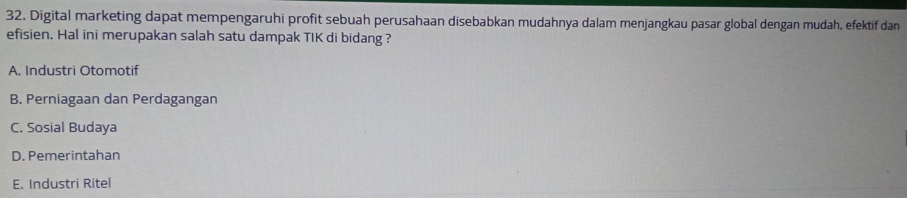 Digital marketing dapat mempengaruhi profit sebuah perusahaan disebabkan mudahnya dalam menjangkau pasar global dengan mudah, efektif dan
efisien. Hal ini merupakan salah satu dampak TIK di bidang ?
A. Industri Otomotif
B. Perniagaan dan Perdagangan
C. Sosial Budaya
D. Pemerintahan
E. Industri Ritel