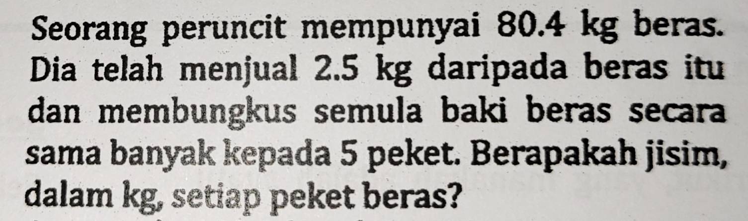 Seorang peruncit mempunyai 80.4 kg beras. 
Dia telah menjual 2.5 kg daripada beras itu 
dan membungkus semula baki beras secara 
sama banyak kepada 5 peket. Berapakah jisim, 
dalam kg, setiap peket beras?