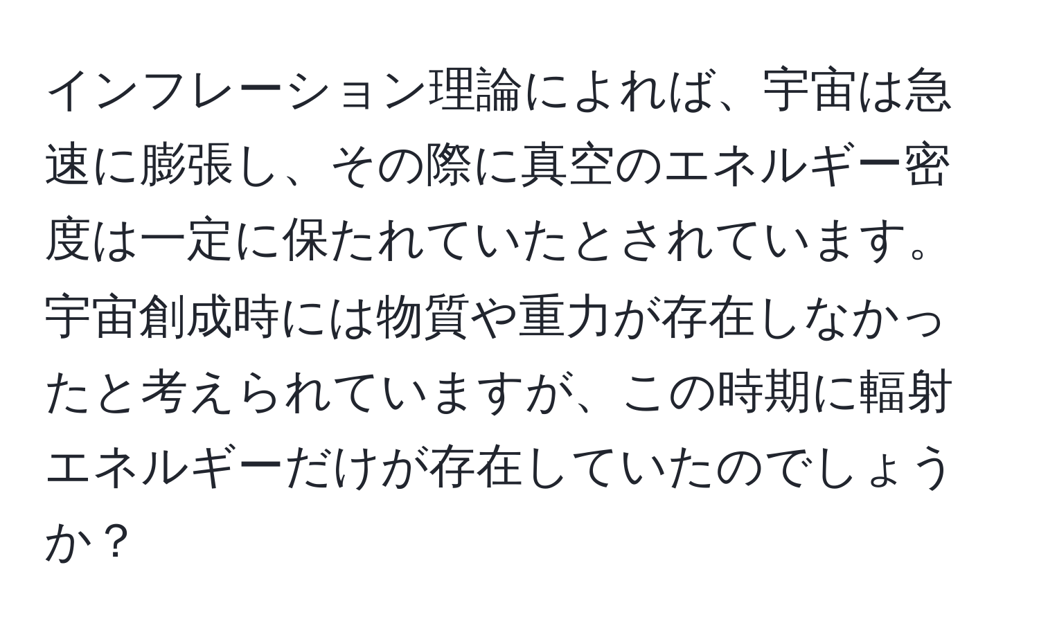 インフレーション理論によれば、宇宙は急速に膨張し、その際に真空のエネルギー密度は一定に保たれていたとされています。宇宙創成時には物質や重力が存在しなかったと考えられていますが、この時期に輻射エネルギーだけが存在していたのでしょうか？