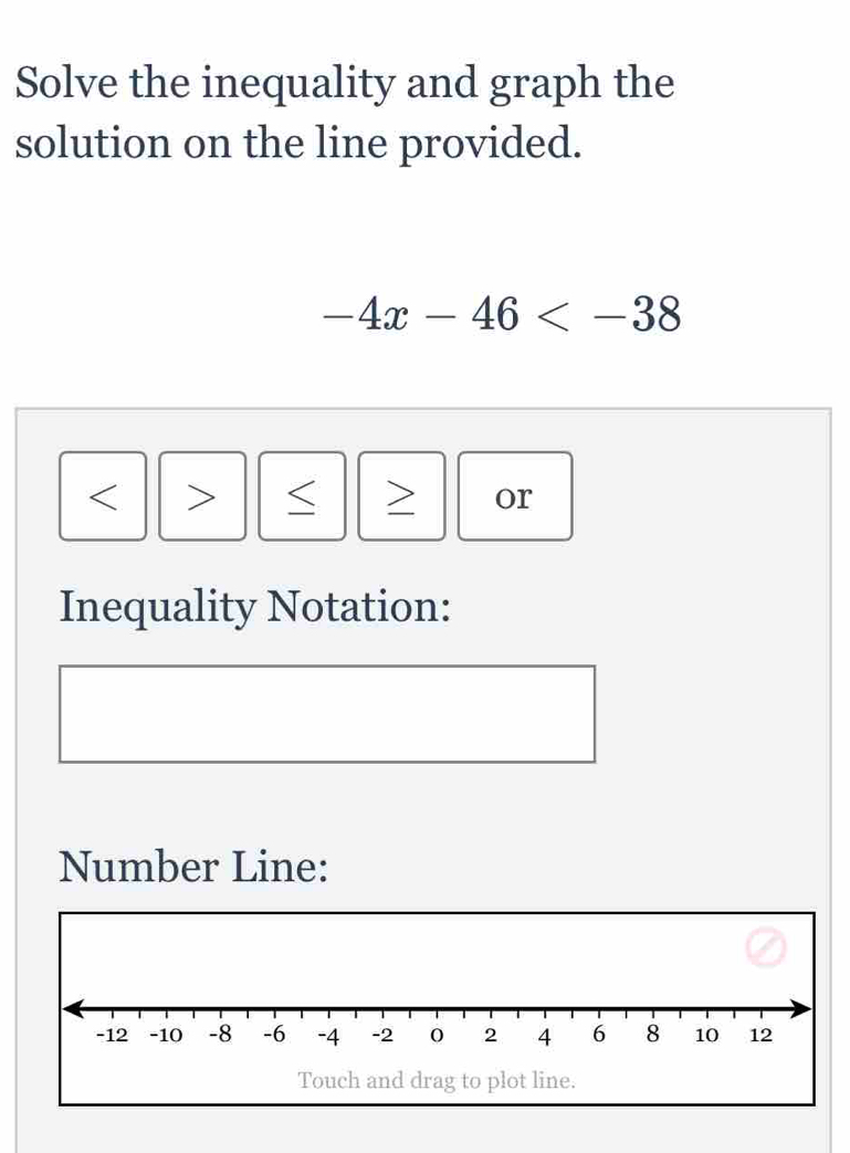 Solve the inequality and graph the 
solution on the line provided.
-4x-46
< > or 
Inequality Notation: 
Number Line: 
Touch and drag to plot line.