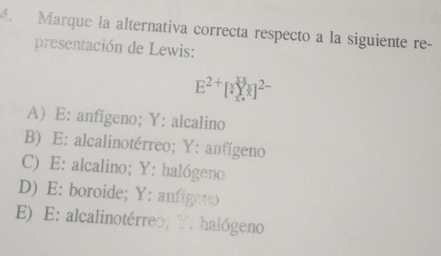 Marque la alternativa correcta respecto a la siguiente re-
presentación de Lewis:
E^(2+)[^xYx]^2-
A) E: anfígeno; Y : alcalino
B) E: alcalinotérreo; Y : anfígeno
C) E: alcalino; Y : halógeno
D) E: boroide; Y : anfígeno
E) E: alcalinotérreo; Y : halógeno