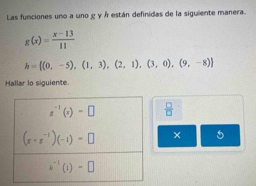 Las funciones uno a uno g y ½ están definidas de la siguiente manera.
g(x)= (x-13)/11 
h= (0,-5),(1,3),(2,1),(3,0),(9,-8)
Hallar lo siguiente.
 □ /□  
×