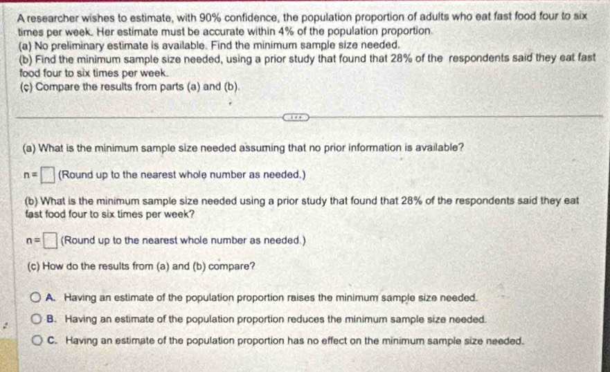 A researcher wishes to estimate, with 90% confidence, the population proportion of adults who eat fast food four to six
times per week. Her estimate must be accurate within 4% of the population proportion.
(a) No preliminary estimate is available. Find the minimum sample size needed.
(b) Find the minimum sample size needed, using a prior study that found that 28% of the respondents said they eat fast
food four to six times per week.
(ç) Compare the results from parts (a) and (b).
(a) What is the minimum sample size needed assuming that no prior information is available?
n=□ (Round up to the nearest whole number as needed.)
(b) What is the minimum sample size needed using a prior study that found that 28% of the respondents said they eat
fast food four to six times per week?
n=□ (Round up to the nearest whole number as needed.)
(c) How do the results from (a) and (b) compare?
A. Having an estimate of the population proportion raises the minimum sample size needed.
B. Having an estimate of the population proportion reduces the minimum sample size needed.
C. Having an estimate of the population proportion has no effect on the minimum sample size needed.