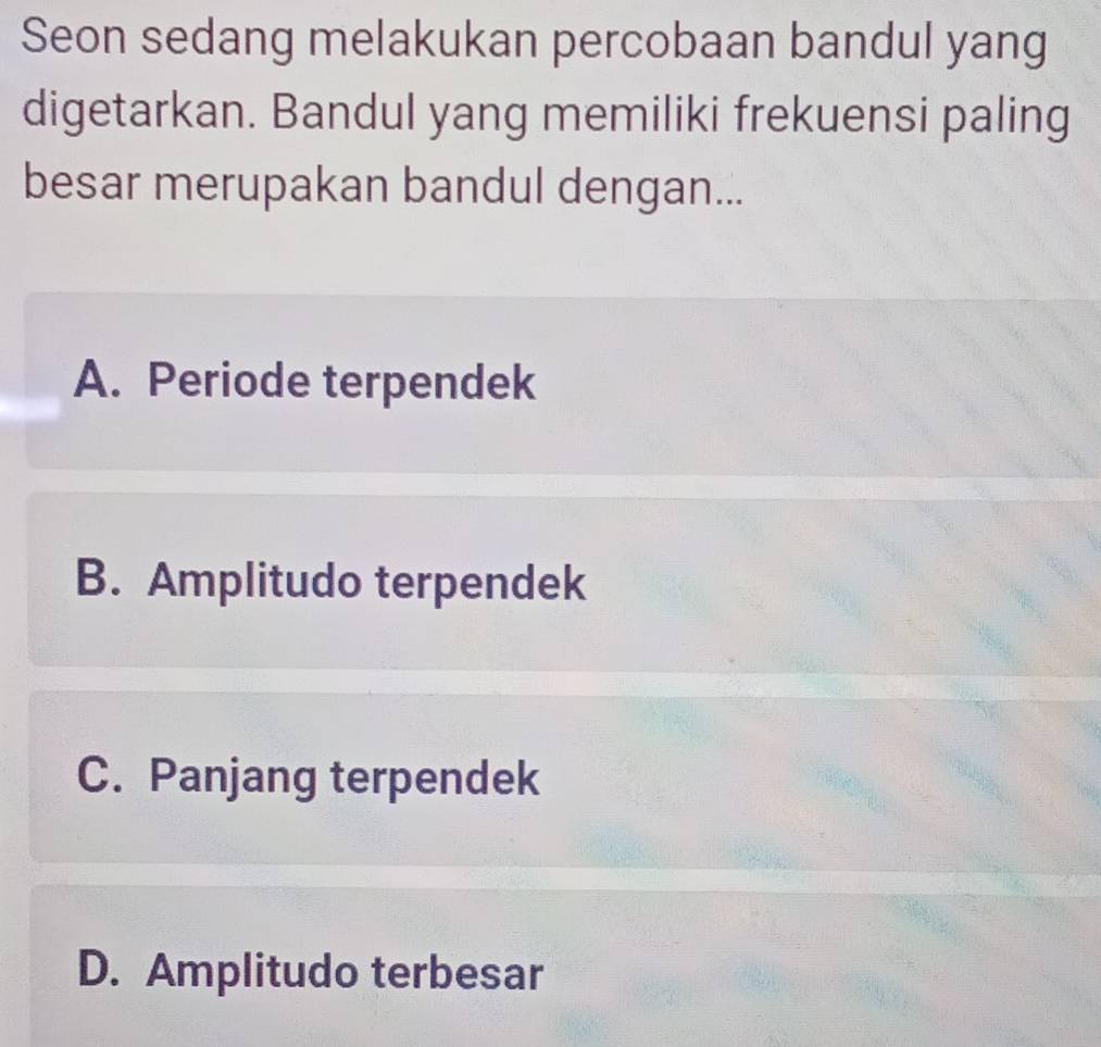 Seon sedang melakukan percobaan bandul yang
digetarkan. Bandul yang memiliki frekuensi paling
besar merupakan bandul dengan...
A. Periode terpendek
B. Amplitudo terpendek
C. Panjang terpendek
D. Amplitudo terbesar