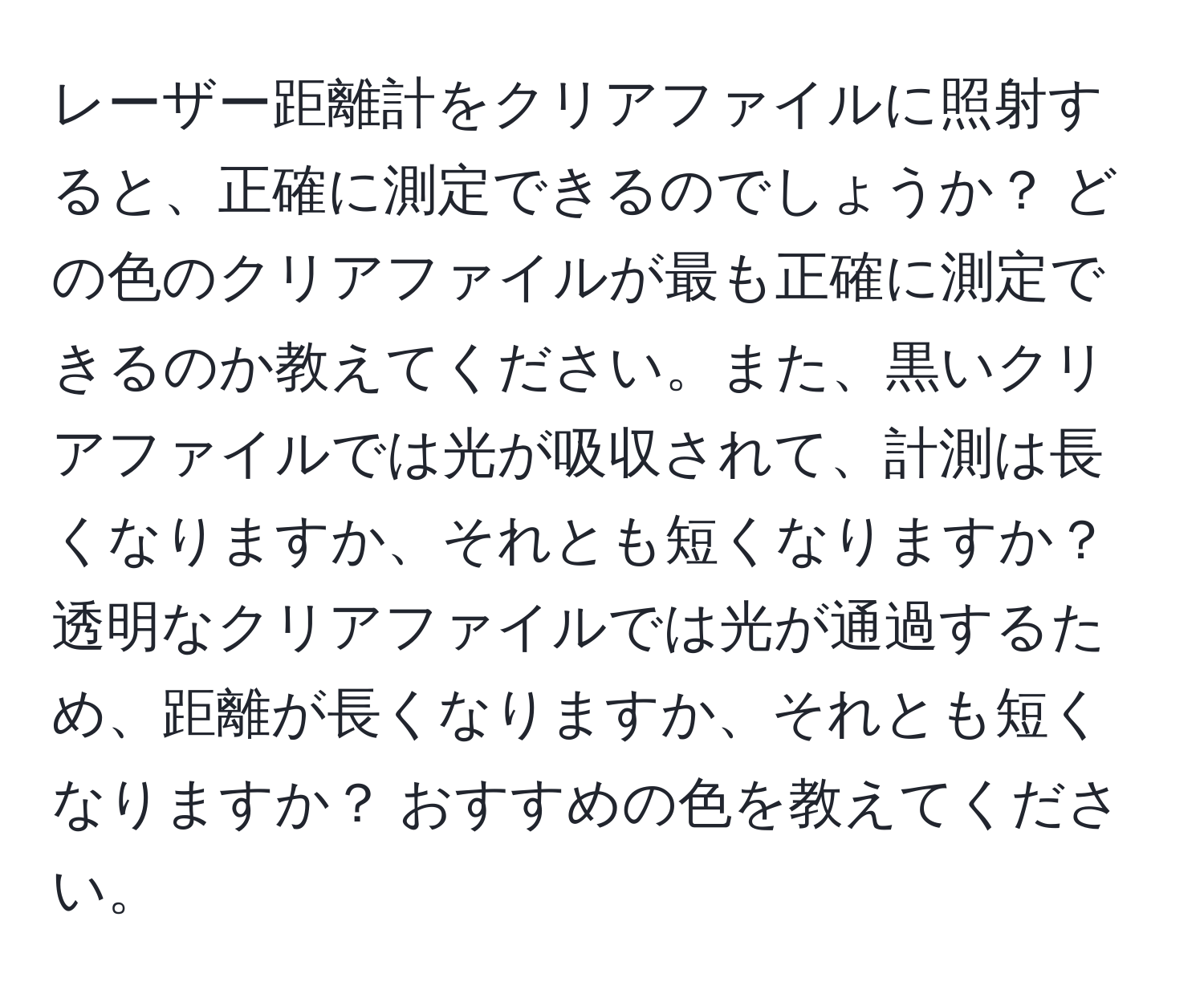 レーザー距離計をクリアファイルに照射すると、正確に測定できるのでしょうか？ どの色のクリアファイルが最も正確に測定できるのか教えてください。また、黒いクリアファイルでは光が吸収されて、計測は長くなりますか、それとも短くなりますか？ 透明なクリアファイルでは光が通過するため、距離が長くなりますか、それとも短くなりますか？ おすすめの色を教えてください。