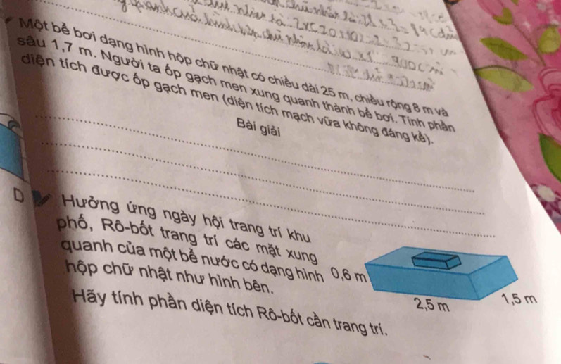 Một bể bơi dạng hình hộp chữ nhật có chiều dài 25 m, chiều rộng 8 m và 
_ 
sầu 1,7 m. Người ta ốp gạch men xung quanh thành bề bơi. Tính phần 
_ 
tiện tích được ốp gạch men (diện tích mạch vữa không đáng kẻ) 
Bài giải 
_ 
D Hưởng ứng ngày hội trang trí khu 
phố, Rô-bốt trang trí các mặt xung 
quanh của một bể nước có dạng hìn 
hộp chữ nhật như hình bên. 
Hãy tính phần diện tích Rô-bốt cần trang trí.